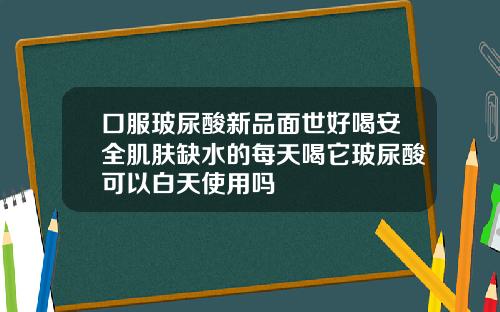 口服玻尿酸新品面世好喝安全肌肤缺水的每天喝它玻尿酸可以白天使用吗