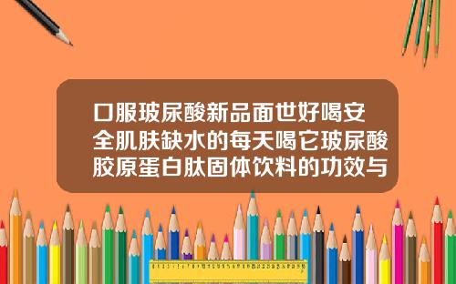 口服玻尿酸新品面世好喝安全肌肤缺水的每天喝它玻尿酸胶原蛋白肽固体饮料的功效与作用