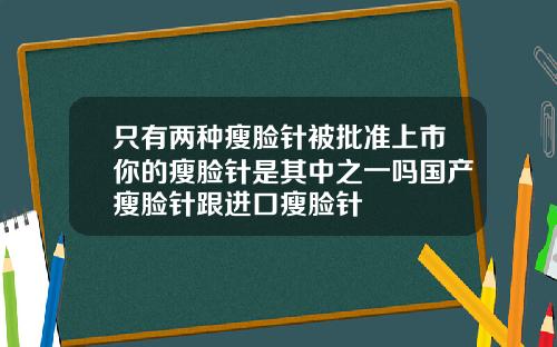 只有两种瘦脸针被批准上市你的瘦脸针是其中之一吗国产瘦脸针跟进口瘦脸针