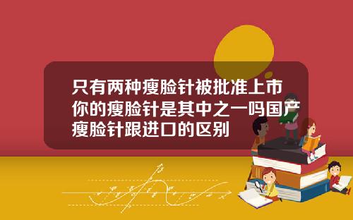 只有两种瘦脸针被批准上市你的瘦脸针是其中之一吗国产瘦脸针跟进口的区别