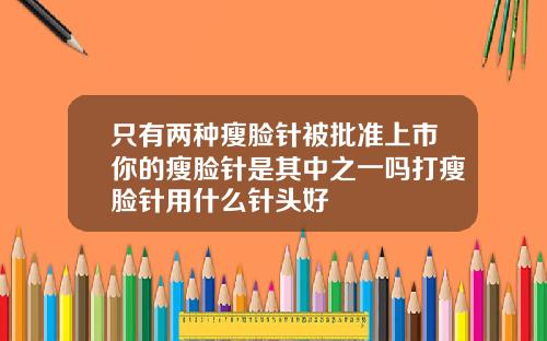只有两种瘦脸针被批准上市你的瘦脸针是其中之一吗打瘦脸针用什么针头好