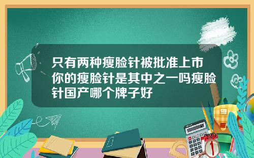 只有两种瘦脸针被批准上市你的瘦脸针是其中之一吗瘦脸针国产哪个牌子好