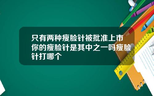 只有两种瘦脸针被批准上市你的瘦脸针是其中之一吗瘦脸针打哪个