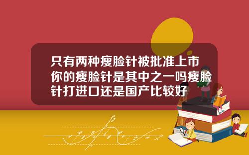 只有两种瘦脸针被批准上市你的瘦脸针是其中之一吗瘦脸针打进口还是国产比较好