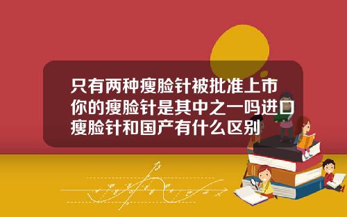只有两种瘦脸针被批准上市你的瘦脸针是其中之一吗进口瘦脸针和国产有什么区别