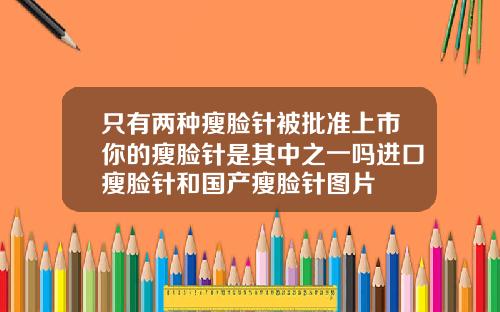 只有两种瘦脸针被批准上市你的瘦脸针是其中之一吗进口瘦脸针和国产瘦脸针图片