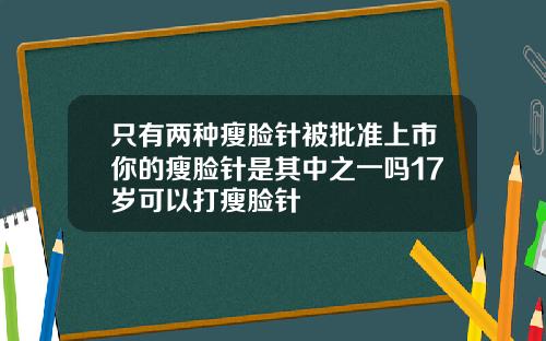 只有两种瘦脸针被批准上市你的瘦脸针是其中之一吗17岁可以打瘦脸针