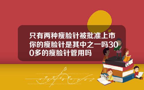 只有两种瘦脸针被批准上市你的瘦脸针是其中之一吗300多的瘦脸针管用吗
