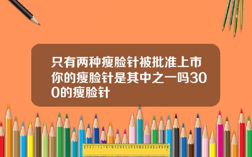只有两种瘦脸针被批准上市你的瘦脸针是其中之一吗300的瘦脸针