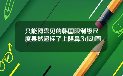 只能网盘见的韩国限制级尺度果然超标了上隆鼻3d动画
