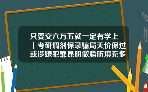 只要交六万五就一定有学上丨考研调剂保录骗局天价保过或涉嫌犯罪昆明做脂肪填充多少钱