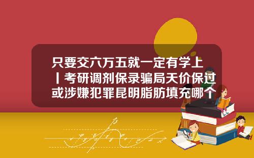 只要交六万五就一定有学上丨考研调剂保录骗局天价保过或涉嫌犯罪昆明脂肪填充哪个医生做得好一点