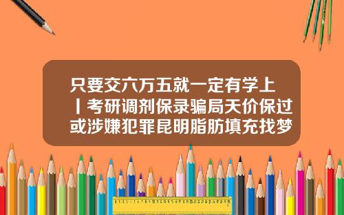 只要交六万五就一定有学上丨考研调剂保录骗局天价保过或涉嫌犯罪昆明脂肪填充找梦想