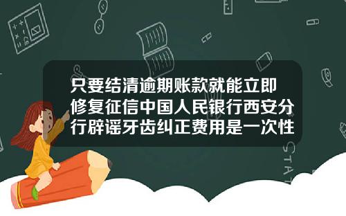 只要结清逾期账款就能立即修复征信中国人民银行西安分行辟谣牙齿纠正费用是一次性结清吗