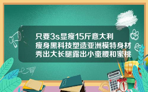 只要3s显瘦15斤意大利瘦身黑科技塑造亚洲模特身材秀出大长腿露出小蛮腰和蜜桃臀