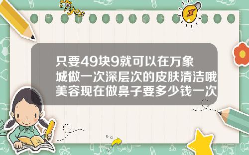 只要49块9就可以在万象城做一次深层次的皮肤清洁哦美容现在做鼻子要多少钱一次