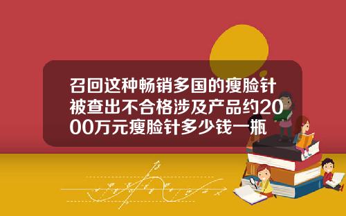 召回这种畅销多国的瘦脸针被查出不合格涉及产品约2000万元瘦脸针多少钱一瓶