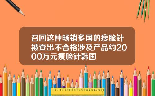 召回这种畅销多国的瘦脸针被查出不合格涉及产品约2000万元瘦脸针韩国