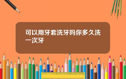 可以用牙套洗牙吗你多久洗一次牙