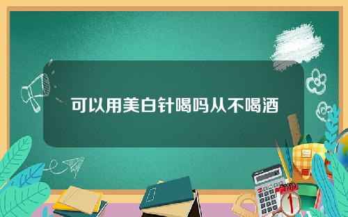 可以用美白针喝吗从不喝酒