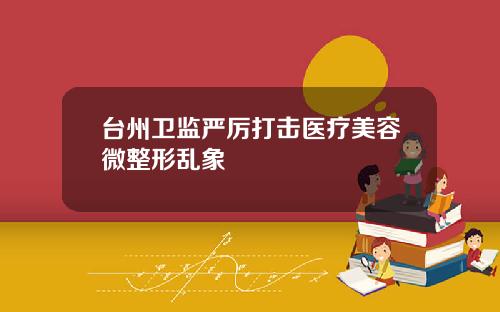台州卫监严厉打击医疗美容微整形乱象