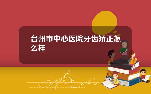 台州市中心医院牙齿矫正怎么样