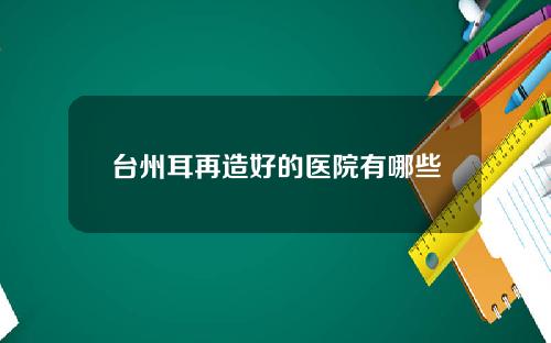 台州耳再造好的医院有哪些