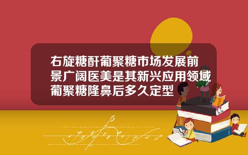 右旋糖酐葡聚糖市场发展前景广阔医美是其新兴应用领域葡聚糖隆鼻后多久定型