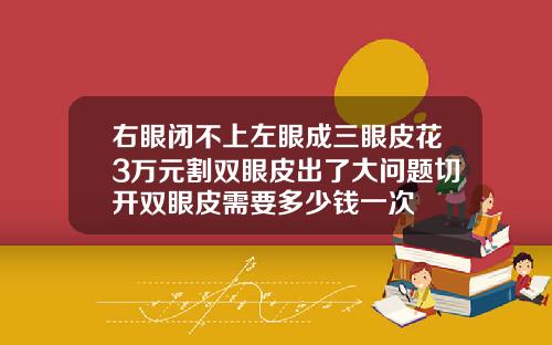 右眼闭不上左眼成三眼皮花3万元割双眼皮出了大问题切开双眼皮需要多少钱一次