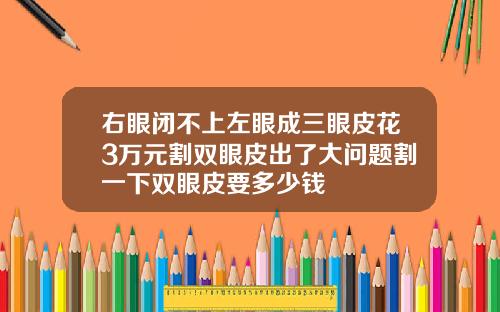 右眼闭不上左眼成三眼皮花3万元割双眼皮出了大问题割一下双眼皮要多少钱