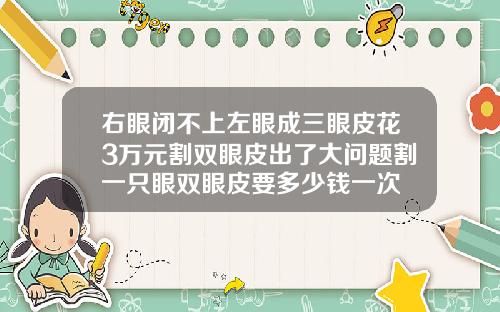 右眼闭不上左眼成三眼皮花3万元割双眼皮出了大问题割一只眼双眼皮要多少钱一次