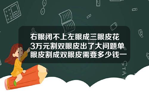 右眼闭不上左眼成三眼皮花3万元割双眼皮出了大问题单眼皮割成双眼皮需要多少钱一次