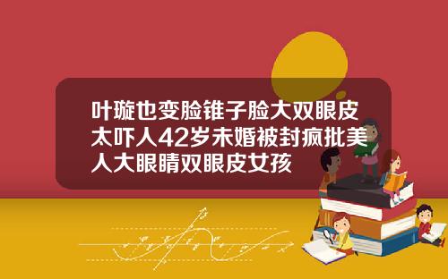 叶璇也变脸锥子脸大双眼皮太吓人42岁未婚被封疯批美人大眼睛双眼皮女孩