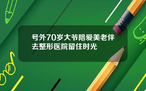 号外70岁大爷陪爱美老伴去整形医院留住时光
