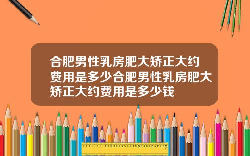 合肥男性乳房肥大矫正大约费用是多少合肥男性乳房肥大矫正大约费用是多少钱