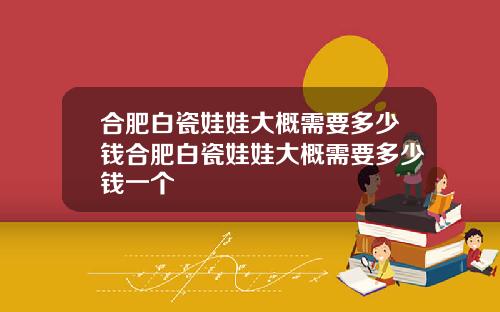 合肥白瓷娃娃大概需要多少钱合肥白瓷娃娃大概需要多少钱一个