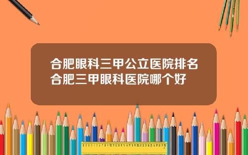 合肥眼科三甲公立医院排名合肥三甲眼科医院哪个好