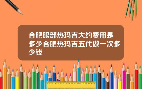 合肥眼部热玛吉大约费用是多少合肥热玛吉五代做一次多少钱
