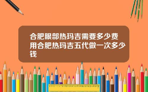 合肥眼部热玛吉需要多少费用合肥热玛吉五代做一次多少钱