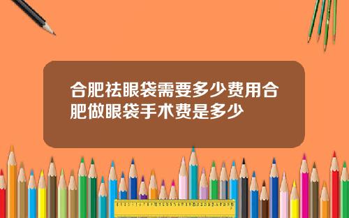 合肥祛眼袋需要多少费用合肥做眼袋手术费是多少