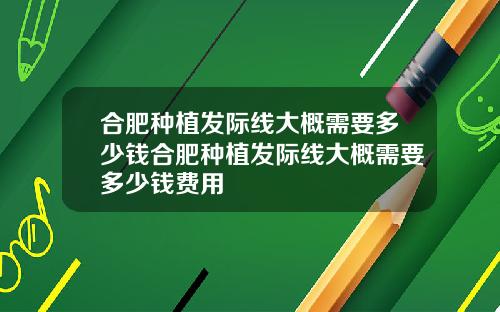 合肥种植发际线大概需要多少钱合肥种植发际线大概需要多少钱费用