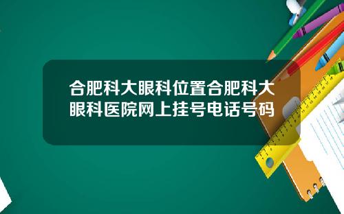 合肥科大眼科位置合肥科大眼科医院网上挂号电话号码