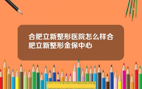 合肥立新整形医院怎么样合肥立新整形金保中心