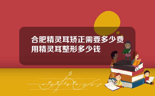 合肥精灵耳矫正需要多少费用精灵耳整形多少钱