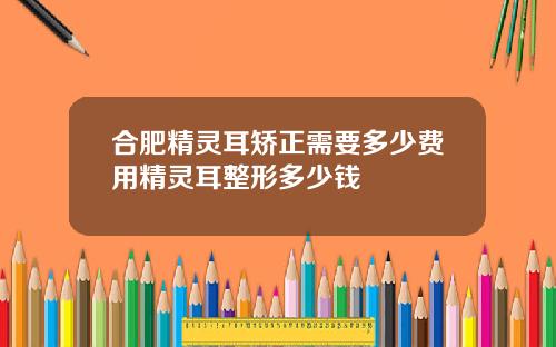 合肥精灵耳矫正需要多少费用精灵耳整形多少钱