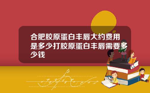 合肥胶原蛋白丰唇大约费用是多少打胶原蛋白丰唇需要多少钱