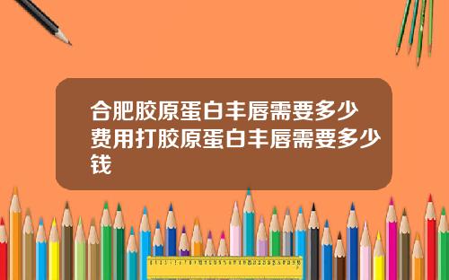 合肥胶原蛋白丰唇需要多少费用打胶原蛋白丰唇需要多少钱