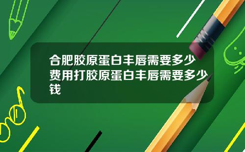合肥胶原蛋白丰唇需要多少费用打胶原蛋白丰唇需要多少钱