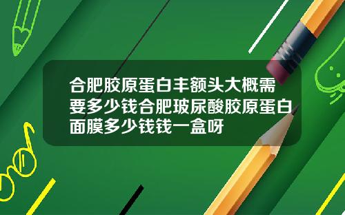 合肥胶原蛋白丰额头大概需要多少钱合肥玻尿酸胶原蛋白面膜多少钱钱一盒呀
