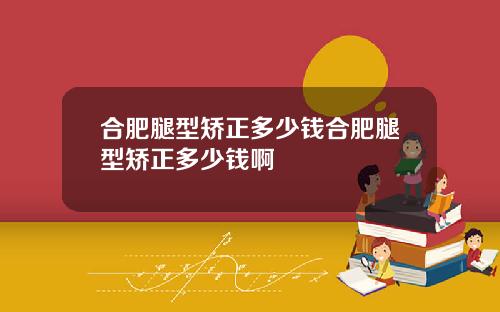 合肥腿型矫正多少钱合肥腿型矫正多少钱啊